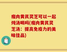 瘦肉黄芪灵芝可以一起炖汤喝吗(瘦肉黄芪灵芝汤：提高免疫力的美味佳品)