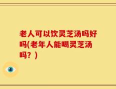 老人可以饮灵芝汤吗好吗(老年人能喝灵芝汤吗？)