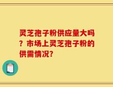 灵芝孢子粉供应量大吗？市场上灵芝孢子粉的供需情况？