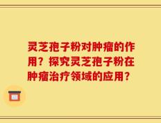 灵芝孢子粉对肿瘤的作用？探究灵芝孢子粉在肿瘤治疗领域的应用？