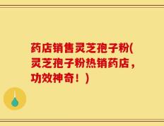 药店销售灵芝孢子粉(灵芝孢子粉热销药店，功效神奇！)