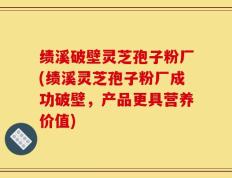 绩溪破壁灵芝孢子粉厂(绩溪灵芝孢子粉厂成功破壁，产品更具营养价值)