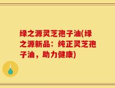 绿之源灵芝孢子油(绿之源新品：纯正灵芝孢子油，助力健康)