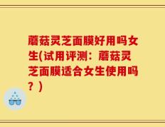 蘑菇灵芝面膜好用吗女生(试用评测：蘑菇灵芝面膜适合女生使用吗？)
