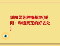 绥阳灵芝种植基地(绥阳：种植灵芝的好去处)