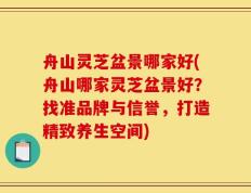 舟山灵芝盆景哪家好(舟山哪家灵芝盆景好？找准品牌与信誉，打造精致养生空间)