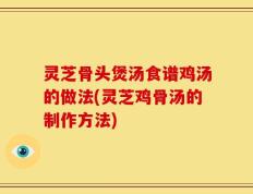 灵芝骨头煲汤食谱鸡汤的做法(灵芝鸡骨汤的制作方法)