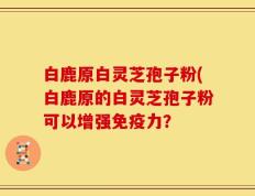 白鹿原白灵芝孢子粉(白鹿原的白灵芝孢子粉可以增强免疫力？
