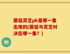 蘑菇灵芝pk是哪一集出现的(蘑菇与灵芝对决在哪一集？)