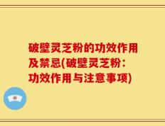 破壁灵芝粉的功效作用及禁忌(破壁灵芝粉：功效作用与注意事项)