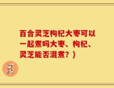 百合灵芝枸杞大枣可以一起煮吗大枣、枸杞、灵芝能否混煮？)