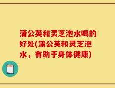 蒲公英和灵芝泡水喝的好处(蒲公英和灵芝泡水，有助于身体健康)
