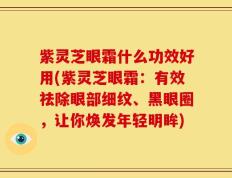 紫灵芝眼霜什么功效好用(紫灵芝眼霜：有效祛除眼部细纹、黑眼圈，让你焕发年轻明眸)
