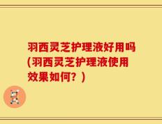 羽西灵芝护理液好用吗(羽西灵芝护理液使用效果如何？)