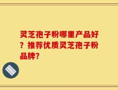灵芝孢子粉哪里产品好？推荐优质灵芝孢子粉品牌？