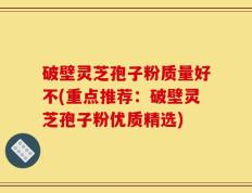 破壁灵芝孢子粉质量好不(重点推荐：破壁灵芝孢子粉优质精选)