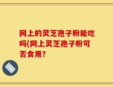 网上的灵芝孢子粉能吃吗(网上灵芝孢子粉可否食用？