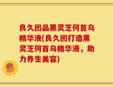 良久团品黑灵芝何首乌精华液(良久团打造黑灵芝何首乌精华液，助力养生美容)