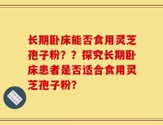 长期卧床能否食用灵芝孢子粉？？探究长期卧床患者是否适合食用灵芝孢子粉？