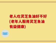 老人吃灵芝鱼油好不好(老年人服用灵芝鱼油有益健康)