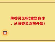 薄香灵芝粉(重塑身体，从薄香灵芝粉开始)