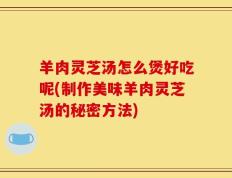 羊肉灵芝汤怎么煲好吃呢(制作美味羊肉灵芝汤的秘密方法)