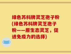 绿色苏科牌灵芝孢子粉(绿色苏科牌灵芝孢子粉——原生态灵芝，促进免疫力的选择)