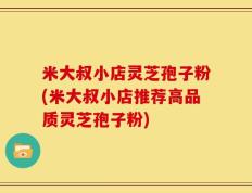 米大叔小店灵芝孢子粉(米大叔小店推荐高品质灵芝孢子粉)