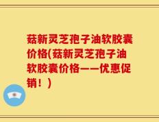 菇新灵芝孢子油软胶囊价格(菇新灵芝孢子油软胶囊价格——优惠促销！)