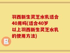 羽西新生灵芝水乳适合40用吗(适合40岁以上羽西新生灵芝水乳的使用方法)