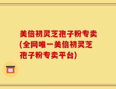 美倍初灵芝孢子粉专卖(全网唯一美倍初灵芝孢子粉专卖平台)