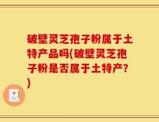 破壁灵芝孢子粉属于土特产品吗(破壁灵芝孢子粉是否属于土特产？)