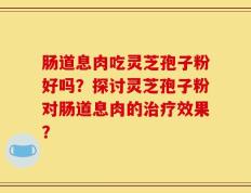 肠道息肉吃灵芝孢子粉好吗？探讨灵芝孢子粉对肠道息肉的治疗效果？