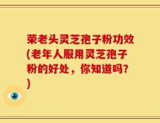 荣老头灵芝孢子粉功效(老年人服用灵芝孢子粉的好处，你知道吗？)