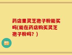 药店里灵芝孢子粉能买吗(能在药店购买灵芝孢子粉吗？)
