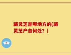 藏灵芝是哪地方的(藏灵芝产自何处？)