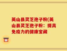 英山县灵芝孢子粉(英山县灵芝孢子粉：提高免疫力的健康宝藏