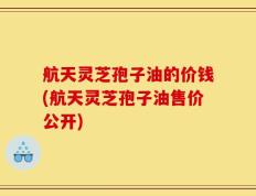 航天灵芝孢子油的价钱(航天灵芝孢子油售价公开)