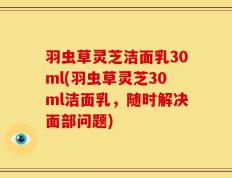 羽虫草灵芝洁面乳30ml(羽虫草灵芝30ml洁面乳，随时解决面部问题)