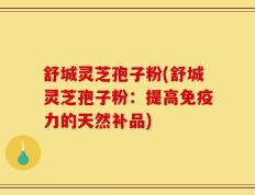 舒城灵芝孢子粉(舒城灵芝孢子粉：提高免疫力的天然补品)