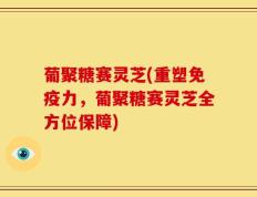 葡聚糖赛灵芝(重塑免疫力，葡聚糖赛灵芝全方位保障)
