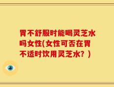 胃不舒服时能喝灵芝水吗女性(女性可否在胃不适时饮用灵芝水？)