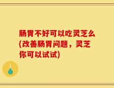 肠胃不好可以吃灵芝么(改善肠胃问题，灵芝你可以试试)