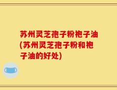 苏州灵芝孢子粉袍子油(苏州灵芝孢子粉和袍子油的好处)