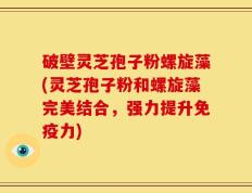 破壁灵芝孢子粉螺旋藻(灵芝孢子粉和螺旋藻完美结合，强力提升免疫力)