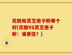 花胶和灵芝孢子粉哪个好(花胶VS灵芝孢子粉：谁更优？)