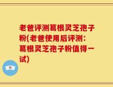老爸评测葛根灵芝孢子粉(老爸使用后评测：葛根灵芝孢子粉值得一试)