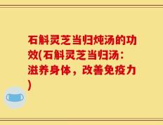 石斛灵芝当归炖汤的功效(石斛灵芝当归汤：滋养身体，改善免疫力)
