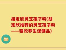 胡定欣灵芝孢子粉(胡定欣推荐的灵芝孢子粉——强效养生保健品)