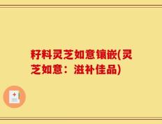 籽料灵芝如意镶嵌(灵芝如意：滋补佳品)